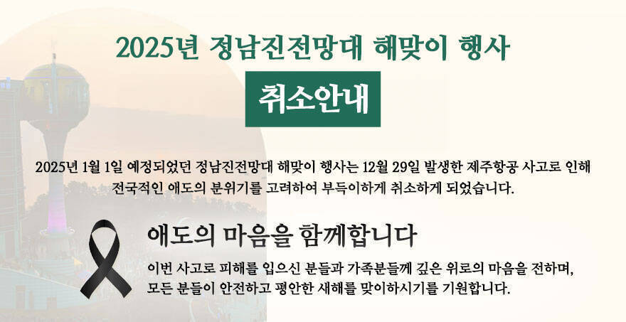 2025년 정남진전망대 해맞이 행사 2025년 1월 1일 예정되었던 정남진전망대 해맞이 행사는 12월 29일 발생한 제주항공 사고로 인해 전국적인 애도의 분위기를 고려하여 부득이하게 취소하게 되었습니다. 애도의 마음을 함께합니다 이번 사고로 피해를 입으신 분들과 가족분들께 깊은 위로의 마음을 전하며, 모든 분들이 안전하고 평안한 새해를 맞이하시기를 기원합니다.