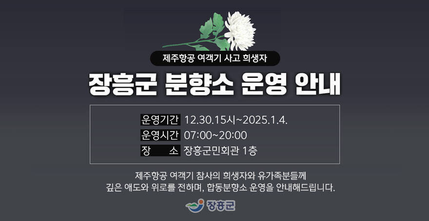 제주항공 여객기 사고 희생자 장흥군 분향소 운영 안내 운영기간 : 12.20. 15시~ 2025. 1. 4. 운영시간: 07:00~20:00 장소: 장흥군민회관 1층 제주항공 여객기 참사의 희생자와 유가족분틀께 깊은 애도와 위로를 전하며, 합동분향소 운영을 안내해드립니다. 장흥군