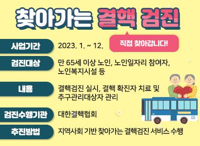 직접찾아갑니다!  사업기간: 2023. 1. ~ 12.  검진대상     - 만 65세 이상 노인, 노인일자리 참여자, 노인복지시설 등  내용    -  결핵검진 실시, 결핵 확진자 치료 및 추구관리대상자 관리  검진수행기관    - 대한결핵협회 추진방법    - 지역사회 기반 찾아가는 결핵검진 서비스 수행