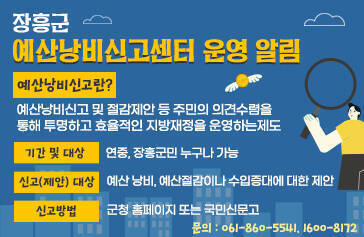 장흥군 예산낭비신고센터 운영 알림 * 예산낭비신고란? - 예산낭비신고 및 절감제안 등 주민의    의견수렴을 통해 투명하고 효율적인   지방재정을 운영하는 제도 * 기간 및 대상 : 연중, 장흥군민 누구나 가능 * 신고(제안) 대상 : 예산 낭비, 예산절감이나 수입증대에 대한 제안 * 신고방법 : 군청 홈페이지 또는 국민신문고 * 문의 : 061-860-5541, 1600-8172