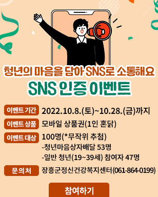 청년의 마음을 담아 SNS로 소통해요 SNS인증 이벤트  이벤트기간 : 2022. 10. 8.(토) ~ 10. 28(금)까지 이벤트상품 : 모바일상품권 (1인 혼닭) 이벤트 대상 : 100명 (*무작위 추첨) - 청년마음상자 배달 53명 - 일반청년 (19~39세) 참여자 47명 문의처 : 장흥군 정신건강복지센터 (061-864-0199) 참여하기