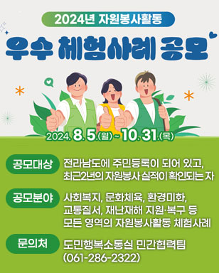 2024년 자원봉사활동 우수 체험사례 공모 2024.8.5.(목)~10.31.(목) -공모대상:전라남도에 주민등록이 되어 있고,최근2년의 자원봉사 실적이 확인되는 자 -공모분야:사회복지, 문화체육, 환경미화, 교통질서, 재난재해 지원·복구 등 모든 영역의 자원봉사활동 체험사례 -문의처:도민행복소통실 민간협력팀(061-286-2322)