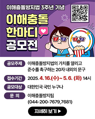 이해충돌방지법 3주년 기념 이해충돌 한마디 공모전 - 공모주제 : 이해충돌방지법의 가치를 알리고 준수를 촉구하는 20자 내외의 문구 - 접수기간 : 2025. 4. 16.(수)~5. 6. (화) 14시 - 공모대상 : 대한민국 국민 누구나 - 문의: 이해충돌방지팀(044-200-7679,7681) 자세히보기