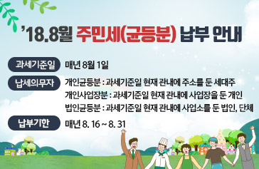 ’18.8월 주민세(균등분) 납부 안내 • 과세기준일 : 매년 8월 1일 • 납세의무자 - 개인균등분 : 과세기준일 현재 관내에 주소를 둔 세대주 - 개인사업장분 : 과세기준일 현재 관내에 사업장을 둔 개인 - 법인균등분 : 과세기준일 현재 관내에 사업소를 둔 법인이나 단체 • 납 부 기 한 : 매년 8. 16 ~ 8. 31