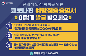단계적 일상회복을 위한 코로나19 예방접종증명서 이렇게 발급받으세요. 1. 어디서나 간편하고 쉽게 소지하는 전자예방좁정증명서 COOV(쿠브) 앱 2. 제출 목적이거나 영문증명서가 필요하다면 종이예방접종증명서 3. 종이 전자 증명서 발급이 어렵다면 신분증에 부착 받을 수 있는 예방접종 스티커 장흥군 보건소 860-6469