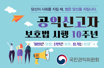 공익신고자 보호법 시행 10주년 당신이 사회를 지킬 때, 법은 당신을 지킵니다. 비밀은 보장, 신변은 보호, 용기는 보상 국민권익위원회