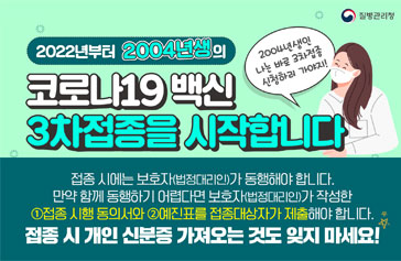 2022년부터 2004년생의 코로나19 백신 3차접종을 시작합니다 2004년생인 나는 바로 3차접종 신청하러 가야지! 접종시에는 보호자(법정대리인)가 동행해야해요! 만약 함께 동행하기 어렵다면 보호자(법정대리인)가 작성한 ①접종 시행 동의서와 ②예진표를 접종대사장가 제출해야 합니다. 접종시 개인 신분증 가져오는 것도 잊지 마세요! 질병관리청