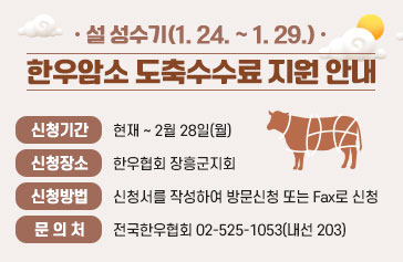 설 성수기(1. 24. ~ 1. 29.), 한우암소 도축수수료 지원 안내 - 신청기간 : 현재 ~ 2월 28일(월) - 신청장소 : 한우협회 장흥군지회 - 신청방법 : 신청서를 작성하여 방문신청 또는 Fax로 신청 - 문 의 처 : 전국한우협회 02-525-1053(내선 203)
