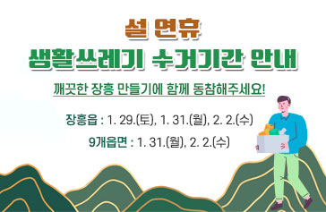 설연휴 생활쓰레기 수거기간 안내 깨끗한 장흥 만들기에 함께 동참해주세요! 장흥읍 : 1. 29.(토), 1. 31.(월), 2. 2.(수) 9개읍면 : 1. 31.(월), 2. 2.(수)