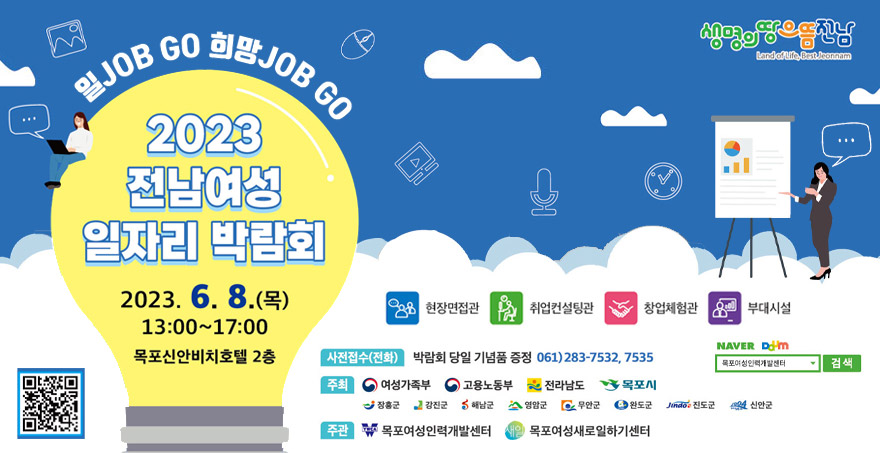 일job go 희망job go 2023전남여성 일자리 박람회 일시: 2023. 6. 8.(목) 13:00~17:00 장소: 목포신안비치호텔 2층 현장면접관 / 취업컨설팅관 / 창업체험관 / 부대시설 사전접수(전화): 박람회 당일 기념품 증정 061)283-7532, 7535 주최:  여성가족부 / 고용노동부 / 전라남도 / 목포시 / 장흥군 / 강진군 / 해남군 / 영암군 / 무안군 / 완도군 / 진도군/ 신안군 주관: 목포여성인력개발센터, 목포여성새로일하기센터