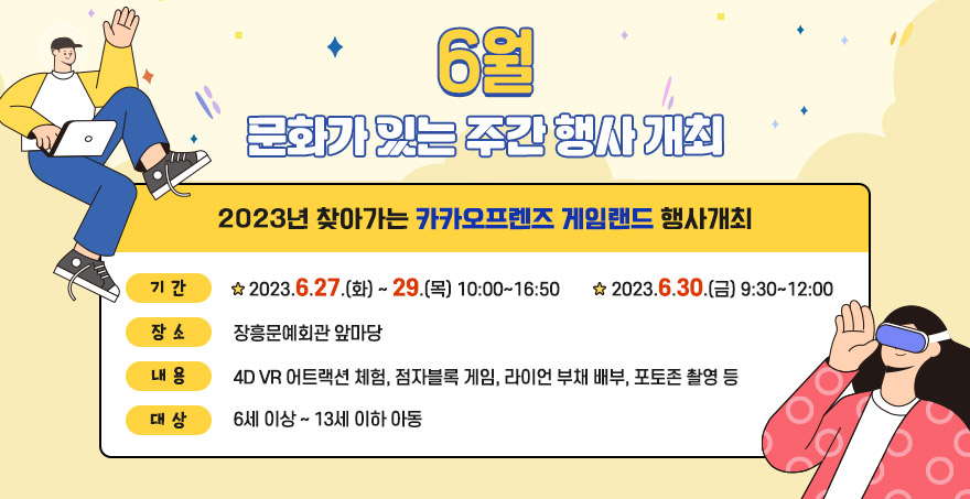 [6월 문화가 있는 주간 행사 개최] 2023년 찾아가는 카카오프렌즈 게임랜드 행사 개최  - 기간 : 2023. 6. 27.(화)~29.(목) 10:00 ~ 16:50 / 6. 30.(금) 9:30 ~ 12:00 - 장소 : 탐진강변 동교무지개다리 아래(서편) - 내용 : 4D VR 어트랙션 체험, 점자블록 게임, 라이언 부채 배부, 포토존 촬영 등 - 대상 : 6세 이상 ~ 13세 이하 아동