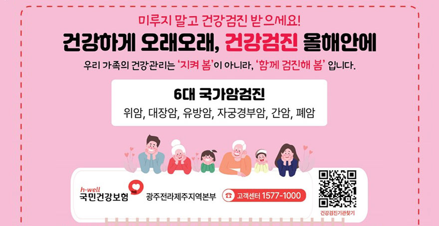 미루지 말고 건강검진 받으세요! 건강하게 오래오래, 건강검진 올해안에 우리가족의 건강관리를 '지켜 봄'이 아니라, '함께 점진해 봄'입니다. 6대 국가암검진 위암, 대장암, 유방암, 자궁경부암, 간암, 폐암 국민건강보험 광주전라제주지역본부 고객센터 1577-1000 건강검진기관찾기