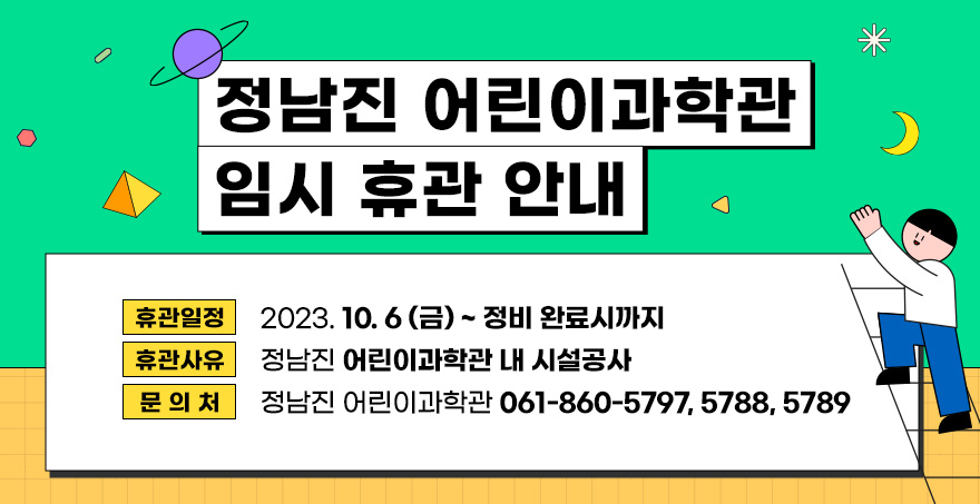 휴관일정 : 2023. 10. 6.(금) ~ 정비완료시까지 휴관사유 : 정남진 어린이과학관 내 시설공사 문 의 처 : 정남진 어린이과학관 (061-860-5797, 5788, 5789)