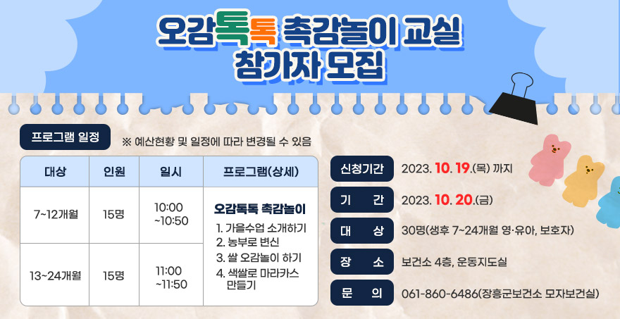 오감톡톡 촉감놀이 교실 참가자 모집 신청기간 : 2023. 10. 19.(목) 까지 기    간 : 2023. 10. 20.(금) 대    상 : 30명(생후 7~24개월 영·유아, 보호자) 장    소 : 보건소 4층, 운동지도실 문    의 :  061-860-6486(장흥군보건소 모자보건실) 프로그램 일정 대상: 7~12개월, 13~24개월 인원:15명 일시:10:00 ~ 10:50, 11:00 ~ 11:50 프로그램(상세): 오감톡톡 촉감놀이    1. 가을수업 소개하기   2. 농부로 변신   3. 쌀 오감놀이 하기   4. 색쌀로 마라카스 만들기 ※ 예산현황 및 일정에 따라 변경될 수 있음