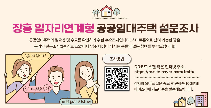 장흥 일자리연계형 공공임대주택 설문조사 공공임대주택의 필요성 및 수요를 확인하기 위한 수요조사입니다. 스마트폰으로 참여 가능한 짧은 온라인 설문조사(3분 정도 소요)이니 입주 대상이 되시는 분들의 많은 참여를 부탁드립니다!! 조사방법:QR코드 스캔 혹은 인터넷 주소 https://m.site.naver.com/1mftu 감사의 의미로 설문 종료 후 선착순 100분께 아이스라떼 기프티콘을 발송해드립니다. (3분이면 됩니다!, 입주대상분들 주목!, 스마트폰으로 간편하게!)