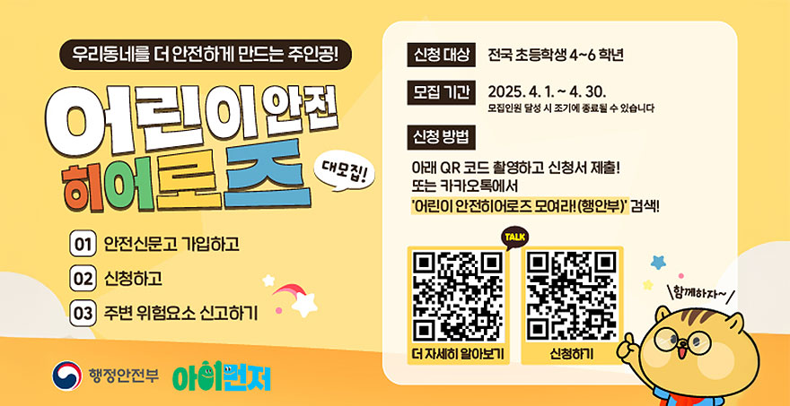 우리동네를 더 안전하게 만드는 주인공! 어린이 안전 히어로즈 대모집! 01.안전신문고 가입하고 02.신청하고 03.주변 위험요소 신고하기 신청대상: 전국 초등학생 4~6학년 모집기간: 2025.4.1.~4.30. (모집인원 달성 시 조기에 종료될 수 있습니다.) 신청방법 : 아래QR코드 촬영하고 신청서 제출!또는 카카오톡에서 '어린이 안전히어로즈 모여라!(행안부)'검색! QR코드(더 자세히 알아보기, 신청하기)