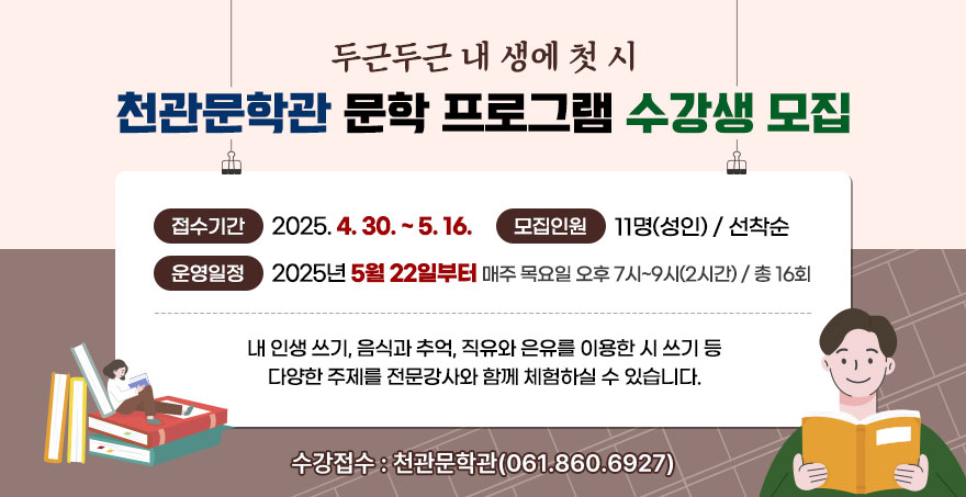 두근두근 내 생에 첫 시 천관문학관 문학 프로그램 수강생 모집 - 접수기간: 2025. 4. 30. ~ 5. 16. - 모집인원: 11명(성인) / 선착순 - 운영일정: 2025년 5월 22일부터 / 매주 목요일 오후 7시~9시(2시간) / 총 16회 내 인생 쓰기, 음식과 추억, 직유와 은유를 이용한 시 쓰기 등 다양한 주제를 전문강사와 함께 체험하실 수 있습니다. - 수강접수 : 천관문학관(061-860-6927)